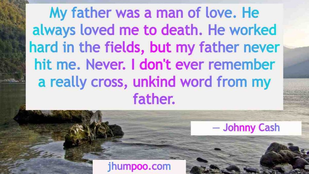 My father was a man of love. He always loved me to death. He worked hard in the fields, but my father never hit me. Never. I don't ever remember a really cross, unkind word from my father.