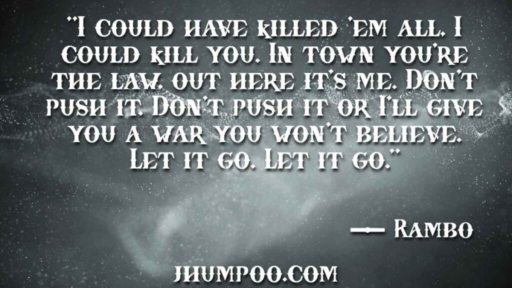 Rambo Quotes - "I could have killed 'em all, I could kill you. In town you're the law, out here it's me. Don't push it. Don't push it or I'll give you a war you won't believe. Let it go. Let it go."