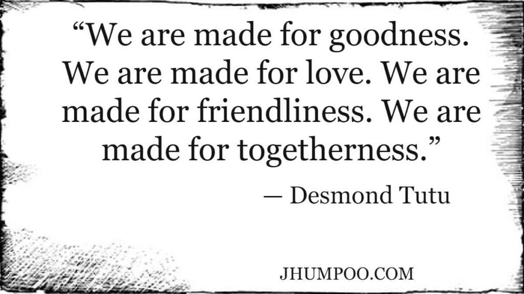 “We are made for goodness. We are made for love. We are made for friendliness. We are made for togetherness.”